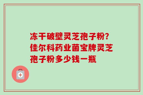 冻干破壁灵芝孢子粉？佳尔科药业菌宝牌灵芝孢子粉多少钱一瓶