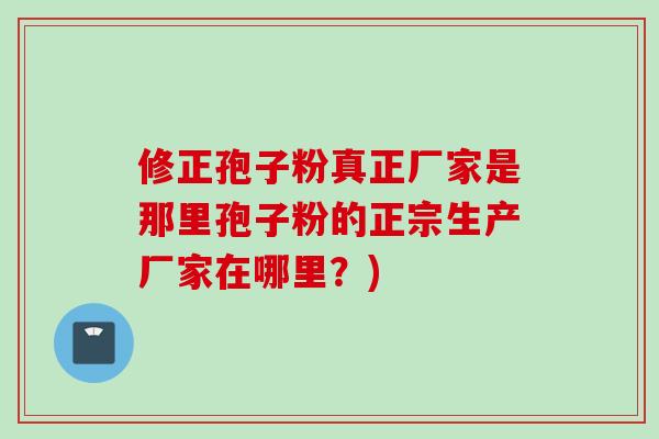 修正孢子粉真正厂家是那里孢子粉的正宗生产厂家在哪里？)