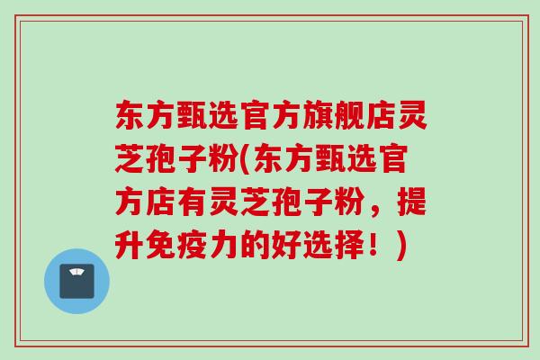 东方甄选官方旗舰店灵芝孢子粉(东方甄选官方店有灵芝孢子粉，提升免疫力的好选择！)