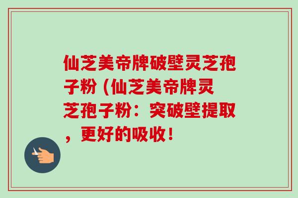 仙芝美帝牌破壁灵芝孢子粉 (仙芝美帝牌灵芝孢子粉：突破壁提取，更好的吸收！
