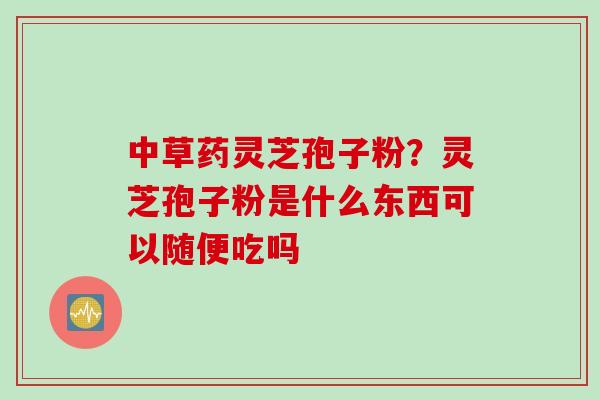 中草药灵芝孢子粉?灵芝孢子粉是什么东西可以随便吃吗 中草药灵芝孢子粉?灵芝孢子粉是什么东西可以随便吃吗