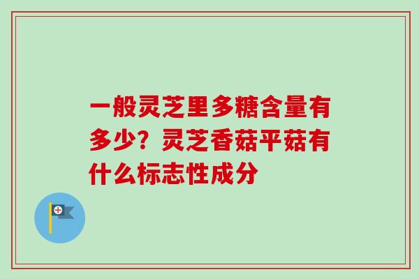 一般灵芝里多糖含量有多少?灵芝香菇平菇有什么标志性成分 一般灵芝里多糖含量有多少?灵芝香菇平菇有什么标志性成分