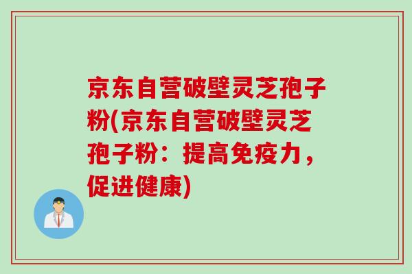京东自营破壁灵芝孢子粉(京东自营破壁灵芝孢子粉：提高免疫力，促进健康)