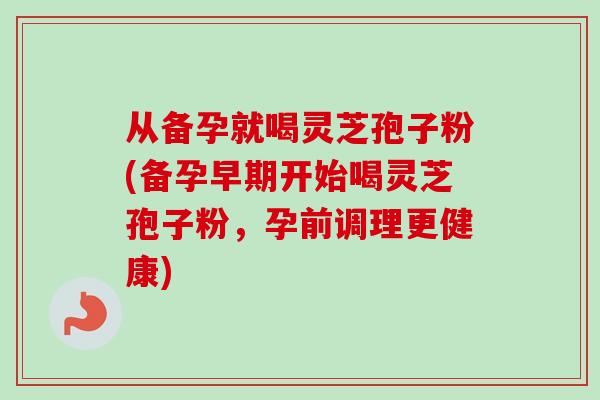 从备孕就喝灵芝孢子粉(备孕早期开始喝灵芝孢子粉，孕前调理更健康)
