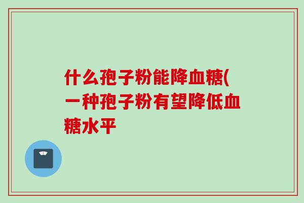 什么孢子粉能降血糖(一种孢子粉有望降低血糖水平