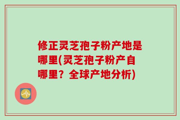 修正灵芝孢子粉产地是哪里(灵芝孢子粉产自哪里？全球产地分析)