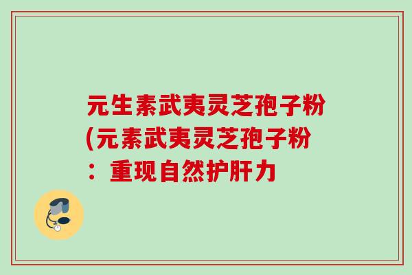 元生素武夷灵芝孢子粉(元素武夷灵芝孢子粉：重现自然护肝力