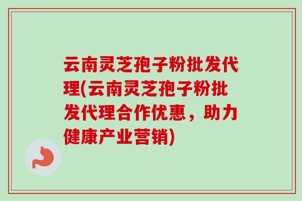 云南灵芝孢子粉批发代理(云南灵芝孢子粉批发代理合作优惠，助力健康产业营销)