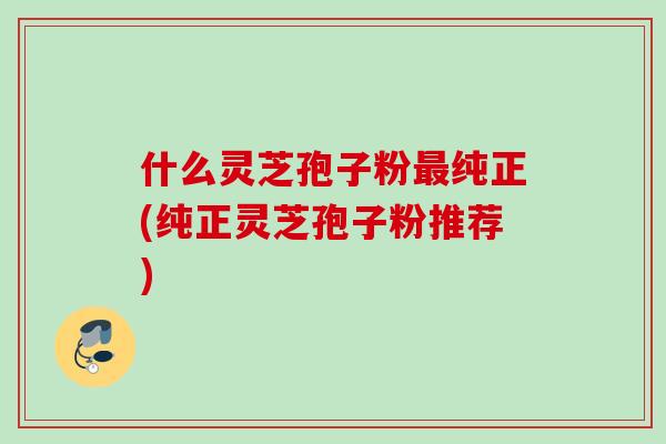 什么灵芝孢子粉纯正(纯正灵芝孢子粉推荐)
