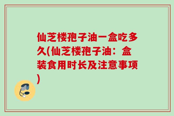 仙芝楼孢子油一盒吃多久(仙芝楼孢子油：盒装食用时长及注意事项)