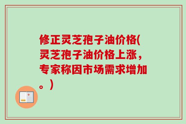 修正灵芝孢子油价格(灵芝孢子油价格上涨，专家称因市场需求增加。)
