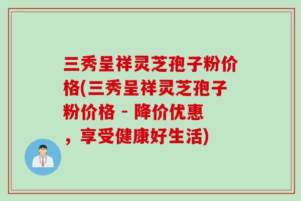 三秀呈祥灵芝孢子粉价格(三秀呈祥灵芝孢子粉价格 - 降价优惠，享受健康好生活)