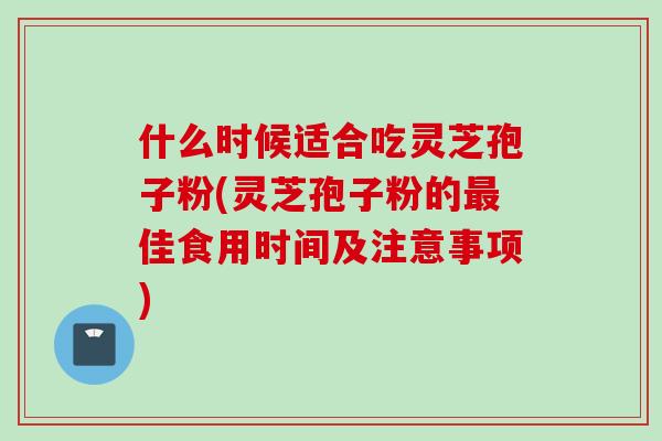 什么时候适合吃灵芝孢子粉(灵芝孢子粉的最佳食用时间及注意事项)