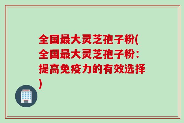 全国大灵芝孢子粉(全国大灵芝孢子粉：提高免疫力的有效选择)
