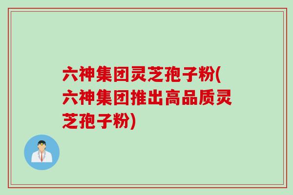 六神集团灵芝孢子粉(六神集团推出高品质灵芝孢子粉)