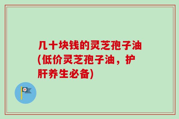 几十块钱的灵芝孢子油(低价灵芝孢子油,养生必备) 几十块钱的灵芝孢子油(低价灵芝孢子油,养生必备)