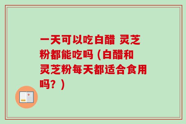 一天可以吃白醋 灵芝粉都能吃吗 (白醋和灵芝粉每天都适合食用吗？)