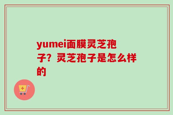 yumei面膜灵芝孢子？灵芝孢子是怎么样的