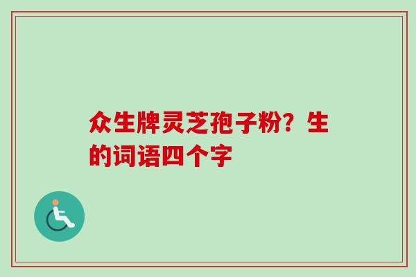 众生牌灵芝孢子粉?生的词语四个字 众生牌灵芝孢子粉?生的词语四个字