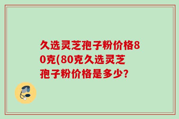 久选灵芝孢子粉价格80克(80克久选灵芝孢子粉价格是多少？