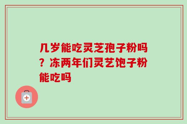 几岁能吃灵芝孢子粉吗？冻两年们灵艺饱子粉能吃吗