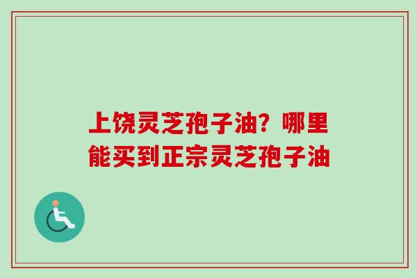 上饶灵芝孢子油？哪里能买到正宗灵芝孢子油