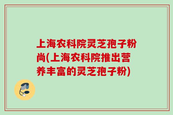 上海农科院灵芝孢子粉尚(上海农科院推出营养丰富的灵芝孢子粉)