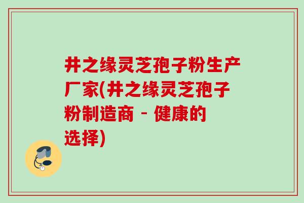 井之缘灵芝孢子粉生产厂家(井之缘灵芝孢子粉制造商 - 健康的选择)