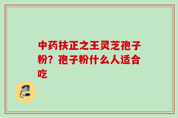 中药扶正之王灵芝孢子粉？孢子粉什么人适合吃