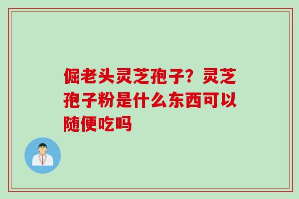 倔老头灵芝孢子？灵芝孢子粉是什么东西可以随便吃吗
