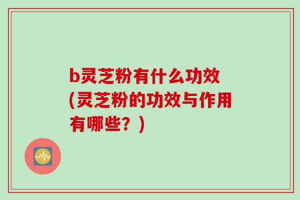 b灵芝粉有什么功效 (灵芝粉的功效与作用有哪些？)
