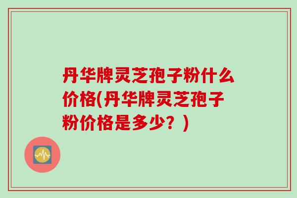 丹华牌灵芝孢子粉什么价格(丹华牌灵芝孢子粉价格是多少？)