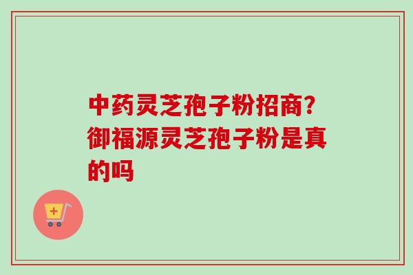 灵芝孢子粉招商?御福源灵芝孢子粉是真的吗 灵芝孢子粉招商?御福源灵芝孢子粉是真的吗