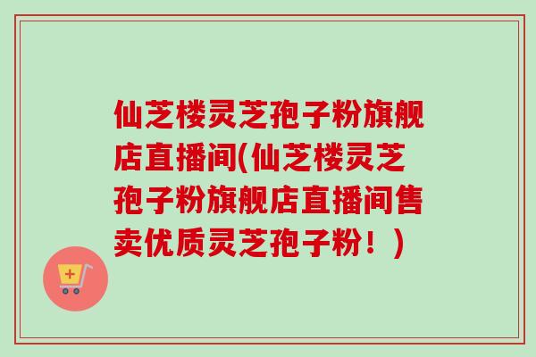 仙芝楼灵芝孢子粉旗舰店直播间(仙芝楼灵芝孢子粉旗舰店直播间售卖优质灵芝孢子粉！)