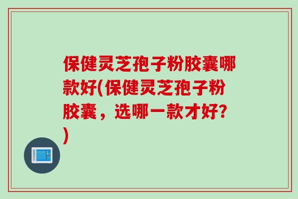保健灵芝孢子粉胶囊哪款好(保健灵芝孢子粉胶囊，选哪一款才好？)