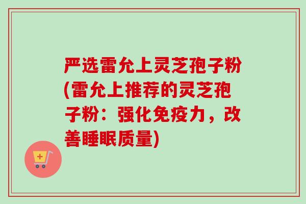 严选雷允上灵芝孢子粉(雷允上推荐的灵芝孢子粉：强化免疫力，改善睡眠质量)