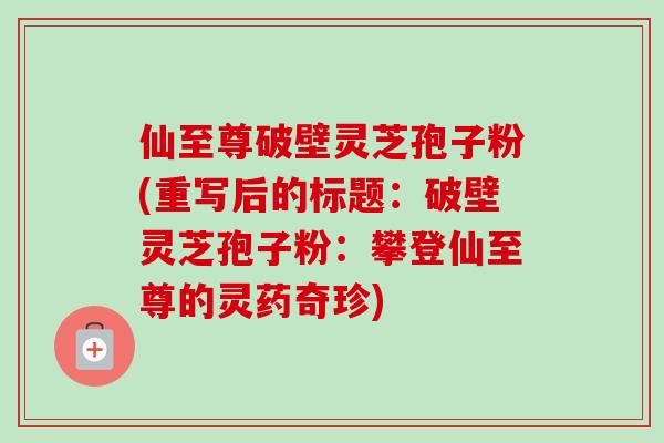 仙至尊破壁灵芝孢子粉(重写后的标题：破壁灵芝孢子粉：攀登仙至尊的灵药奇珍)