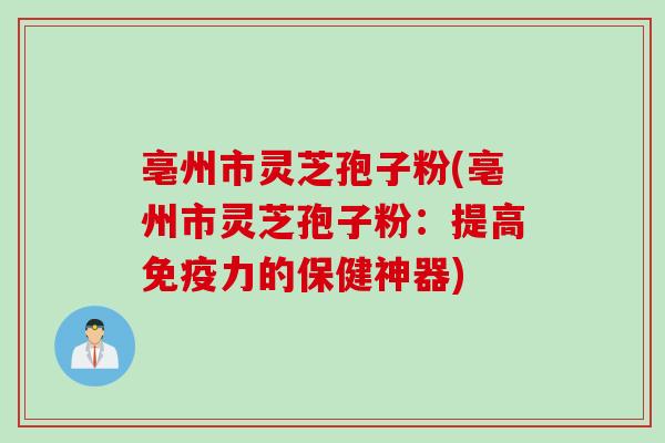 亳州市灵芝孢子粉(亳州市灵芝孢子粉：提高免疫力的保健神器)