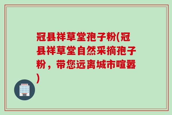 冠县祥草堂孢子粉(冠县祥草堂自然采摘孢子粉，带您远离城市喧嚣)