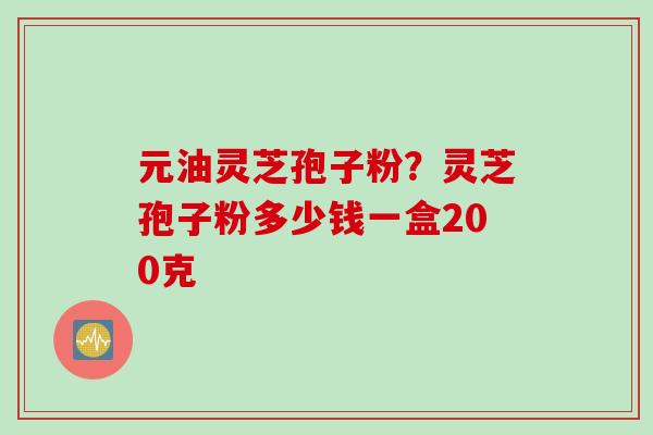 元油灵芝孢子粉?灵芝孢子粉多少钱一盒200克 元油灵芝孢子粉?灵芝孢子粉多少钱一盒200克