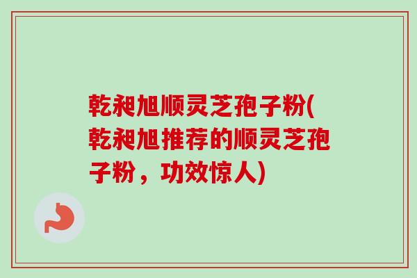乾昶旭顺灵芝孢子粉(乾昶旭推荐的顺灵芝孢子粉，功效惊人)