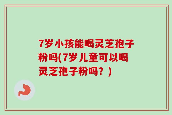 7岁小孩能喝灵芝孢子粉吗(7岁儿童可以喝灵芝孢子粉吗？)