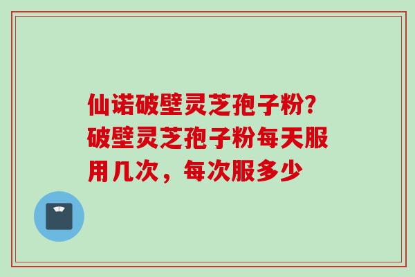 仙诺破壁灵芝孢子粉？破壁灵芝孢子粉每天服用几次，每次服多少