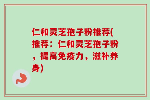 仁和灵芝孢子粉推荐(推荐:仁和灵芝孢子粉,提高免疫力,滋补养身) 仁和灵芝孢子粉推荐(推荐:仁和灵芝孢子粉,提高免疫力,滋补养身)