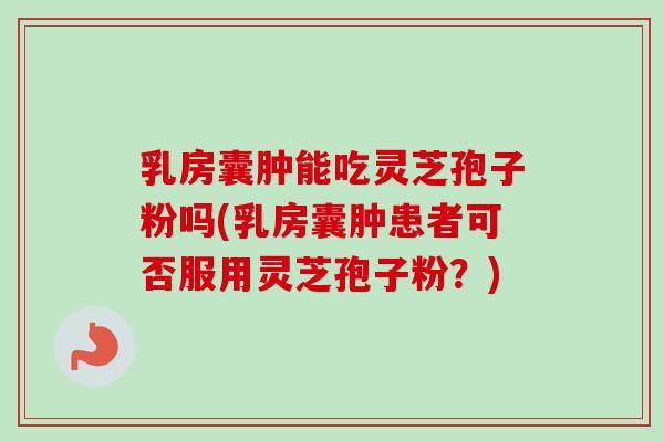 乳房囊肿能吃灵芝孢子粉吗(乳房囊肿患者可否服用灵芝孢子粉？)