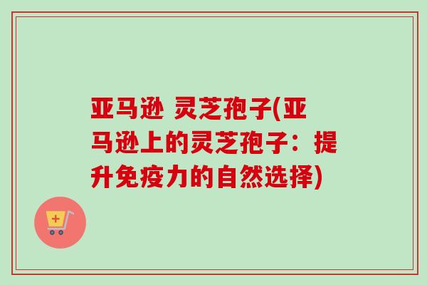 亚马逊 灵芝孢子(亚马逊上的灵芝孢子：提升免疫力的自然选择)