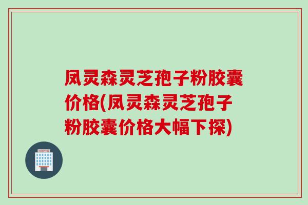 凤灵森灵芝孢子粉胶囊价格(凤灵森灵芝孢子粉胶囊价格大幅下探)