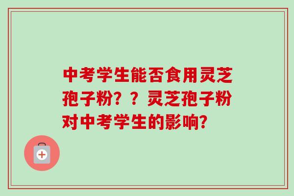 中考学生能否食用灵芝孢子粉??灵芝孢子粉对中考学生的影响? 中考学生能否食用灵芝孢子粉??灵芝孢子粉对中考学生的影响?