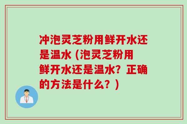 冲泡灵芝粉用鲜开水还是温水 (泡灵芝粉用鲜开水还是温水？正确的方法是什么？)