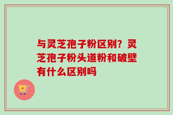 与灵芝孢子粉区别？灵芝孢子粉头道粉和破壁有什么区别吗
